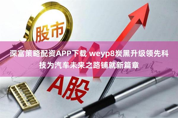 深富策略配资APP下载 weyp8炭黑升级领先科技为汽车未来之路铺就新篇章