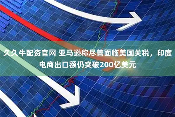 久久牛配资官网 亚马逊称尽管面临美国关税，印度电商出口额仍突破200亿美元