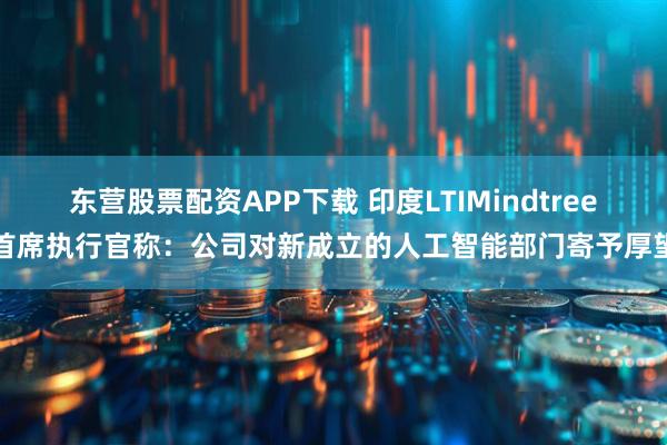 东营股票配资APP下载 印度LTIMindtree首席执行官称：公司对新成立的人工智能部门寄予厚望