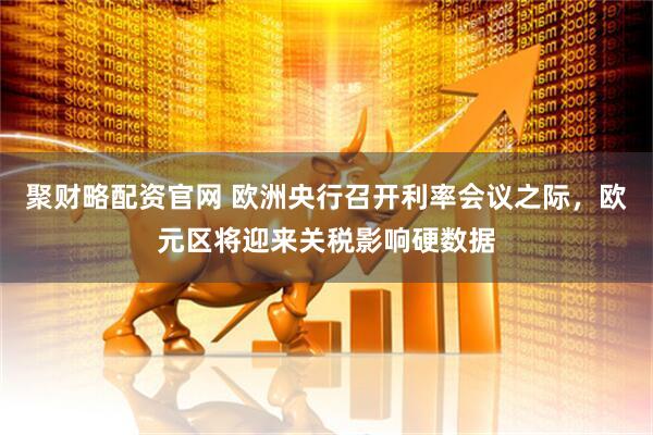 聚财略配资官网 欧洲央行召开利率会议之际，欧元区将迎来关税影响硬数据