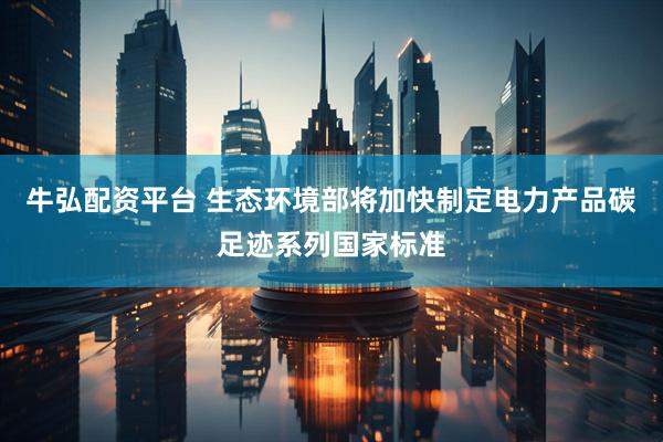 牛弘配资平台 生态环境部将加快制定电力产品碳足迹系列国家标准