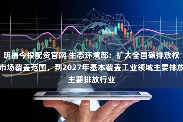 明福今投配资官网 生态环境部：扩大全国碳排放权交易市场覆盖范围，到2027年基本覆盖工业领域主要排放行业