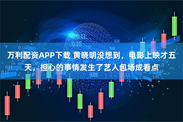 万利配资APP下载 黄晓明没想到，电影上映才五天，担心的事情发生了艺人包场成看点