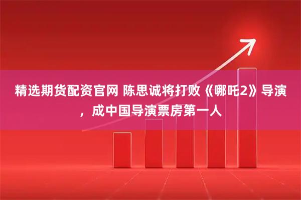 精选期货配资官网 陈思诚将打败《哪吒2》导演，成中国导演票房第一人
