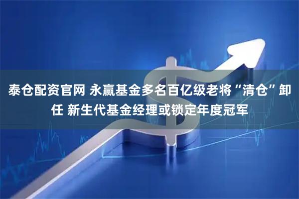 泰仓配资官网 永赢基金多名百亿级老将“清仓”卸任 新生代基金经理或锁定年度冠军