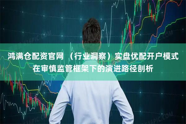鸿满仓配资官网 （行业洞察）实盘优配开户模式在审慎监管框架下的演进路径剖析