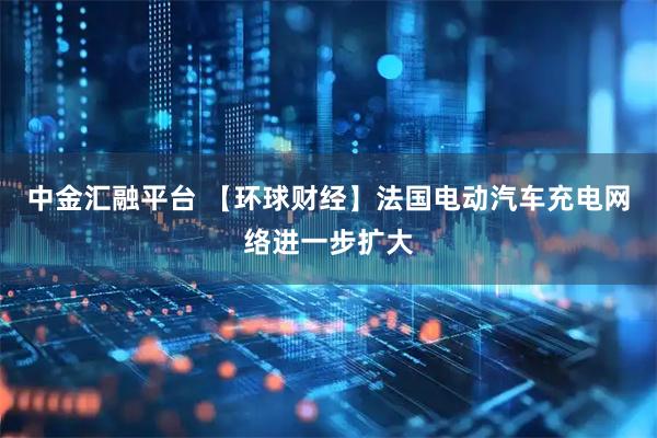 中金汇融平台 【环球财经】法国电动汽车充电网络进一步扩大