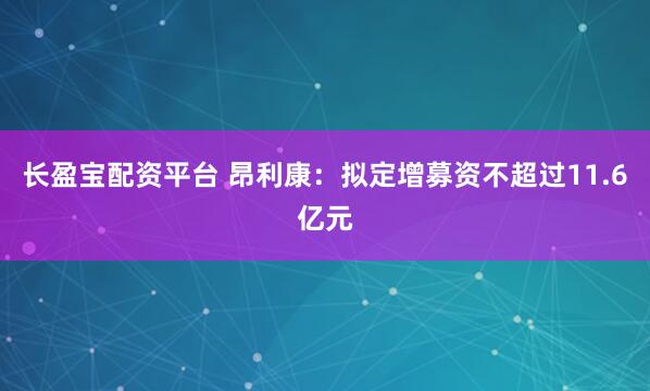 长盈宝配资平台 昂利康：拟定增募资不超过11.6亿元
