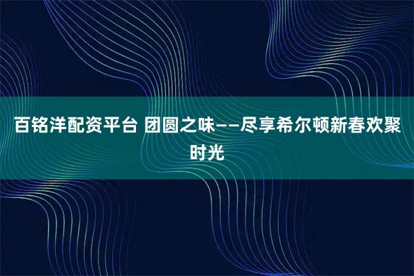 百铭洋配资平台 团圆之味——尽享希尔顿新春欢聚时光