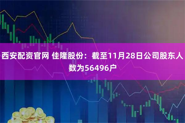 西安配资官网 佳隆股份：截至11月28日公司股东人数为56496户