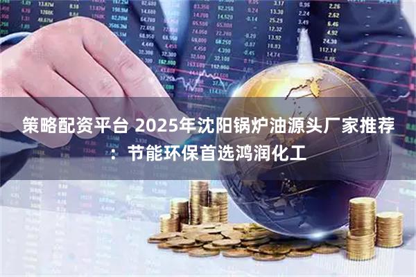 策略配资平台 2025年沈阳锅炉油源头厂家推荐：节能环保首选鸿润化工