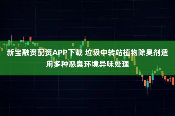 新宝融资配资APP下载 垃圾中转站植物除臭剂适用多种恶臭环境异味处理