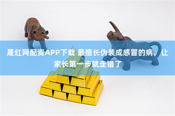 晟红网配资APP下载 最擅长伪装成感冒的病，让家长第一步就走错了