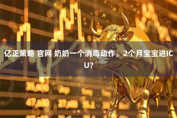亿正策略 官网 奶奶一个消毒动作，2个月宝宝进ICU？
