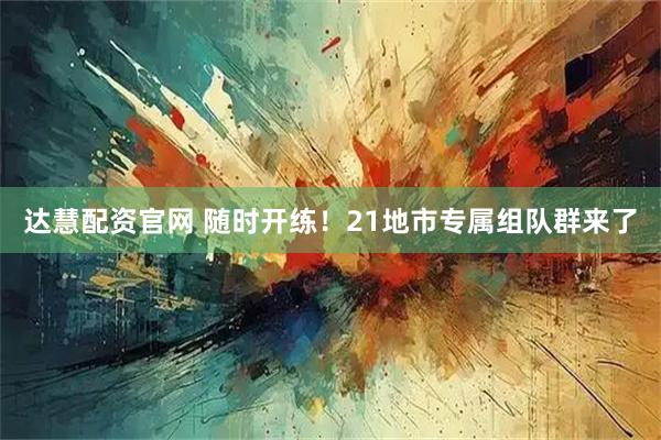 达慧配资官网 随时开练！21地市专属组队群来了