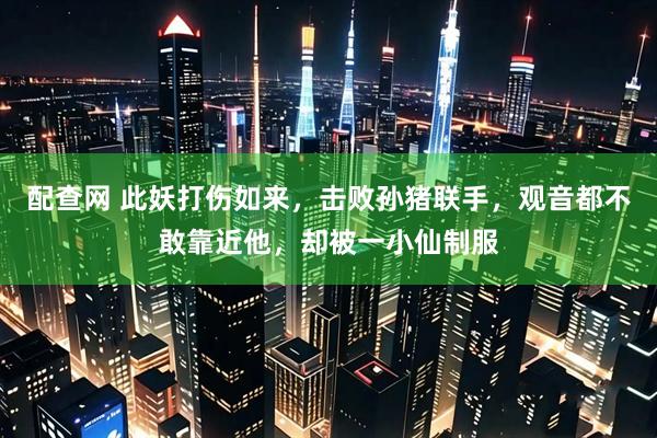 配查网 此妖打伤如来，击败孙猪联手，观音都不敢靠近他，却被一小仙制服