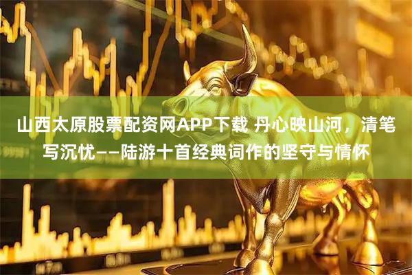 山西太原股票配资网APP下载 丹心映山河，清笔写沉忧——陆游十首经典词作的坚守与情怀