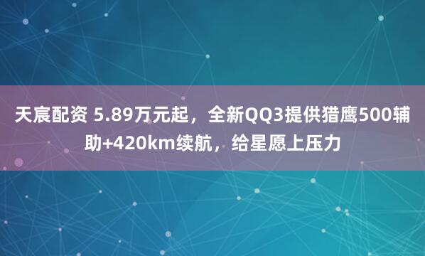 天宸配资 5.89万元起，全新QQ3提供猎鹰500辅助+420km续航，给星愿上压力