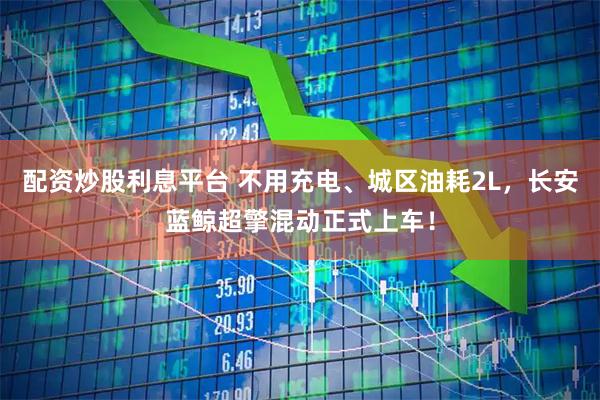 配资炒股利息平台 不用充电、城区油耗2L，长安蓝鲸超擎混动正式上车！