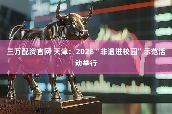 三万配资官网 天津：2026“非遗进校园”示范活动举行