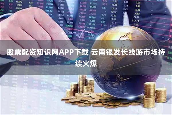 股票配资知识网APP下载 云南银发长线游市场持续火爆