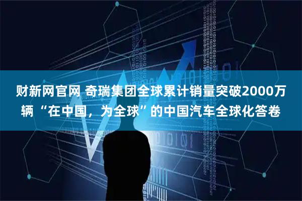 财新网官网 奇瑞集团全球累计销量突破2000万辆 “在中国，为全球”的中国汽车全球化答卷