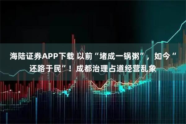 海陆证券APP下载 以前“堵成一锅粥”，如今“还路于民”！成都治理占道经营乱象